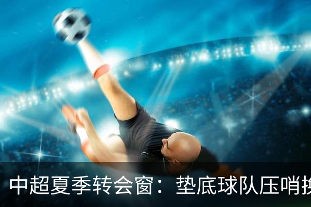 中超夏季转会窗：垫底球队压哨换外援，上港官宣2名亚冠专用外援