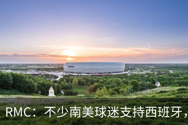 RMC：不少南美球迷支持西班牙，认可梅西是传奇但不希望阿根廷赢